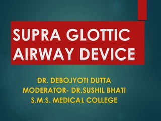 SUPRA GLOTTIC
AIRWAY DEVICE
DR. DEBOJYOTI DUTTA
MODERATOR- DR.SUSHIL BHATI
S.M.S. MEDICAL COLLEGE
 