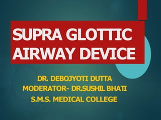 SUPRA GLOTTIC
AIRWAY DEVICE
DR. DEBOJYOTI DUTTA
MODERATOR- DR.SUSHILBHAT
I
S.M.S. MEDICAL COLLEGE
 