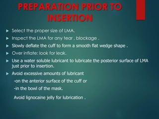 PREPARATION PRIOR TO
INSERTION
 Select the proper size of LMA.
 Inspect the LMA for any tear , blockage .
 Slowly deflate the cuff to form a smooth flat wedge shape .
 Over inflate: look for leak.
 Use a water soluble lubricant to lubricate the posterior surface of LMA
just prior to insertion.
 Avoid excessive amounts of lubricant
-on the anterior surface of the cuff or
-in the bowl of the mask.
Avoid lignocaine jelly for lubrication .
 