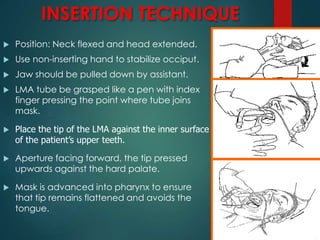 INSERTION TECHNIQUE
 Position: Neck flexed and head extended.
 Use non-inserting hand to stabilize occiput.
 Jaw should be pulled down by assistant.
 LMA tube be grasped like a pen with index
finger pressing the point where tube joins
mask.
 Place the tip of the LMA against the inner surface
of the patient’s upper teeth.
 Aperture facing forward, the tip pressed
upwards against the hard palate.
 Mask is advanced into pharynx to ensure
that tip remains flattened and avoids the
tongue.
 