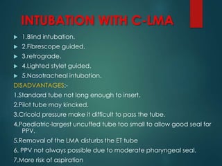 INTUBATION WITH C-LMA
 1.Blind intubation.
 2.Fibrescope guided.
 3.retrograde.
 4.Lighted stylet guided.
 5.Nasotracheal intubation.
DISADVANTAGES:-
1.Standard tube not long enough to insert.
2.Pilot tube may kincked.
3.Cricoid pressure make it difficult to pass the tube.
4.Paediatric-largest uncuffed tube too small to allow good seal for
PPV.
5.Removal of the LMA disturbs the ET tube
6. PPV not always possible due to moderate pharyngeal seal.
7.More risk of aspiration
 