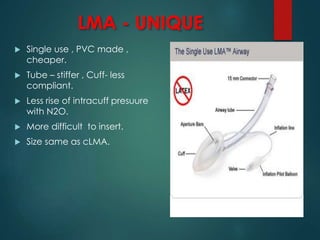 LMA - UNIQUE
 Single use , PVC made ,
cheaper.
 Tube – stiffer , Cuff- less
compliant.
 Less rise of intracuff presuure
with N2O.
 More difficult to insert.
 Size same as cLMA.
 