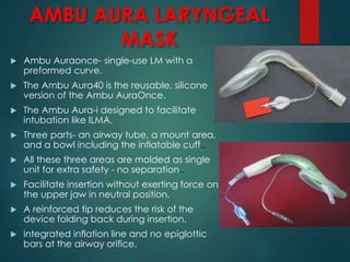 AMBU AURA LARYNGEAL
MASK
 Ambu Auraonce- single-use LM with a
preformed curve.
 The Ambu Aura40 is the reusable, silicone
version of the Ambu AuraOnce.
 The Ambu Aura-i designed to facilitate
intubation like ILMA.
 Three parts- an airway tube, a mount area,
and a bowl including the inflatable cuff..
 All these three areas are molded as single
unit for extra safety - no separation..
 Facilitate insertion without exerting force on
the upper jaw in neutral position.
 A reinforced tip reduces the risk of the
device folding back during insertion.
 integrated inflation line and no epiglottic
bars at the airway orifice.
 
