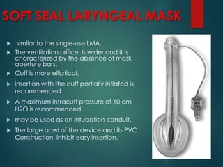 SOFT SEAL LARYNGEAL MASK
 similar to the single-use LMA.
 The ventilation orifice is wider and it is
characterized by the absence of mask
aperture bars.
 Cuff is more elliptical.
 insertion with the cuff partially inflated is
recommended.
 A maximum intracuff pressure of 60 cm
H2O is recommended.
 may be used as an intubation conduit.
 The large bowl of the device and its PVC
Construction inhibit easy insertion.
 