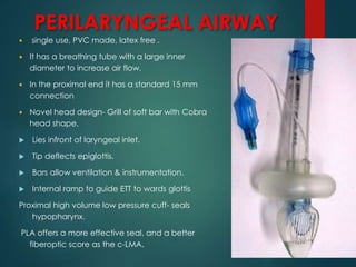PERILARYNGEAL AIRWAY
 single use, PVC made, latex free .
 It has a breathing tube with a large inner
diameter to increase air flow.
 In the proximal end it has a standard 15 mm
connection
 Novel head design- Grill of soft bar with Cobra
head shape.
 Lies infront of laryngeal inlet.
 Tip deflects epiglottis.
 Bars allow ventilation & instrumentation.
 Internal ramp to guide ETT to wards glottis
Proximal high volume low pressure cuff- seals
hypopharynx.
PLA offers a more effective seal, and a better
fiberoptic score as the c-LMA.
 