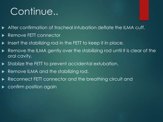 Continue..
 After confirmation of tracheal intubation deflate the ILMA cuff.
 Remove FETT connector
 Insert the stabilizing rod in the FETT to keep it in place.
 Remove the ILMA gently over the stabilizing rod until it is clear of the
oral cavity.
 Stablize the FETT to prevent accidental extubation.
 Remove ILMA and the stabilizing rod.
 Reconnect FETT connector and the breathing circuit and
 confirm position again
 