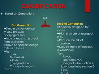 CLASSIFICATION
 Based on Generation:-
LMA
First Generation
Simple airway device.
 Low pressure
pharyngeal seal
May or may not protect
from aspiration.
Have no specific design
to lessen the risk.
Eg.-
cLMA
Flexible LMA
All LMs
Laryngeal tube
Cobra perilaryngeal
airway
Second Generation
Specially designed for
safety.
High pressure pharyngeal
seal.
Reduce the risk of
aspiration.
May be more efficacious
in ventilation.
Eg.-
PLMA,
Supreme LMA,
Laryngeal tube suction 2,
Laryngeal tube suction D,
i-gel,
SLIPA.
 