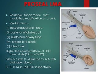 PROSEAL LMA
 Reusable , silicon made , most
specialized modification of c-LMA.
 Modifications:-
(i) oesophageal drain tube
(ii) posterior inflatable cuff
(iii) reinforced airway tube
(iv) integral bite block
(v) introducer
Higher leak pressure(35cm of H2O)
than c-LMA(25cm of H2O).
Size- in 7 sizes (1-5) like the C-LMA with
drainage tube of
8,10,10,14,16,16&18 Fr respectively.
 