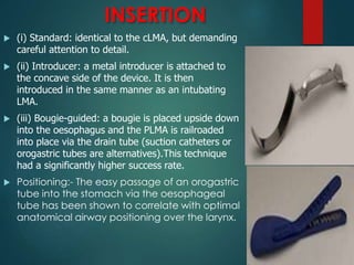 INSERTION
 (i) Standard: identical to the cLMA, but demanding
careful attention to detail.
 (ii) Introducer: a metal introducer is attached to
the concave side of the device. It is then
introduced in the same manner as an intubating
LMA.
 (iii) Bougie-guided: a bougie is placed upside down
into the oesophagus and the PLMA is railroaded
into place via the drain tube (suction catheters or
orogastric tubes are alternatives).This technique
had a significantly higher success rate.
 Positioning:- The easy passage of an orogastric
tube into the stomach via the oesophageal
tube has been shown to correlate with optimal
anatomical airway positioning over the larynx.
 