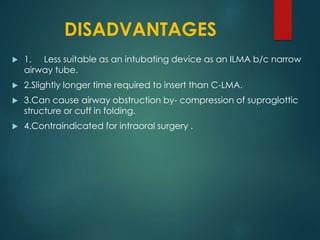 DISADVANTAGES
 1. Less suitable as an intubating device as an ILMA b/c narrow
airway tube.
 2.Slightly longer time required to insert than C-LMA.
 3.Can cause airway obstruction by- compression of supraglottic
structure or cuff in folding.
 4.Contraindicated for intraoral surgery .
 