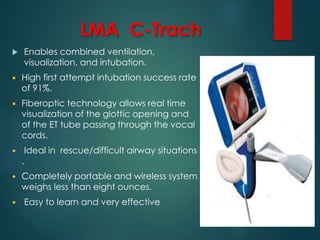 LMA C-Trach
 Enables combined ventilation,
visualization, and intubation.
 High first attempt intubation success rate
of 91%.
 Fiberoptic technology allows real time
visualization of the glottic opening and
of the ET tube passing through the vocal
cords.
 Ideal in rescue/difficult airway situations
.
 Completely portable and wireless system
weighs less than eight ounces.
 Easy to learn and very effective
 