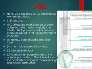 i-GEL
 Novel SAD designed by UK anaesthetist,
Muhammed Nasir.
 (i) Single use.
 (ii) Cuffless: the mask is made of a soft
polymer and is shaped similarly to an
inflated LMA posteriorly with its anterior
shape designed to ‘fit the perilaryngeal
structures’.
 (iii) Narrow-bore oesophageal drain
tube.
 (iv) Short, wide-bore airway tube.
 (v) Integral bite block
 (vi) Contains an epiglottic rest at the
anterior part of the cuff which reduces
the possibility of epiglottis ‘down folding’
and airway obstruction.
 