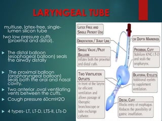 LARYNGEAL TUBE
multiuse, latex-free, single-
lumen silicon tube
two low pressure cuffs
(proximal and distal).
 The distal balloon
(esophageal balloon) seals
the airway distally
 The proximal balloon
(oropharyngeal balloon)
seals both the oral and nasal
cavity.
 Two anterior ,oval ventilating
vents between the cuffs.
 Cough pressure 60cmH2O
 4 types- LT, LT-D, LTS-II, LTs-D
 