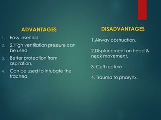 ADVANTAGES
1. Easy insertion.
2. 2.High ventilation pressure can
be used.
3. Better protection from
aspiration.
4. Can be used to intubate the
trachea.
DISADVANTAGES
1.Airway obstruction.
2.Displacement on head &
neck movement.
3. Cuff rupture
4. Trauma to pharynx.
 