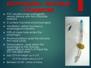 ESOPAHGEAL- TRACHEAL
COMBITUBE
 PVC double lumen supraglottic
airway device with two inflatable
balloons
 2 Lumens: tracheal and pharyngeal
 Ventilation -either tracheal or
esophageal intubation
 95% of cases tube enters the
esophagus
 Proximal balloon-seals the oral and
the nasal cavity
 Distal balloon - seals either the
esophagus or the trachea,
depending on which of these the
ETC has been sited.
 Size- 37 Fr for height up to 5 ft.
 41 Fr for height above 5.5 ft.
 Between 5-5.5ft – either of these.
 