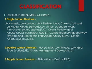 CLASSIFICATION
 BASED ON THE NUMBER OF LUMEN-
1.Single Lumen Devices:-
LMA-classic, LMA-unique, LMA-flexible, ILMA, C-trach, Soft seal,
Laryngeal Airway Device(LAD), Ambu Laryngeal Mask,
Pharyngeal airway express(PAX), Cobra Perilaryngeal
Airway(CPLA), Laryngeal Tube(LT), Cuffed oropharyngeal airway,
Stream Lined Liner of the Pharyngeal Airway(SLIPA), Glottic
Aperture Seal Device.
2.Double Lumen Devices:- Proseal LMA, Combitube, Laryngeal
Tube Suction(LTS), Airway Management Device(AMD).
3.Tripple Lumen Devices:- Elisha Airway Device(EAD).
 