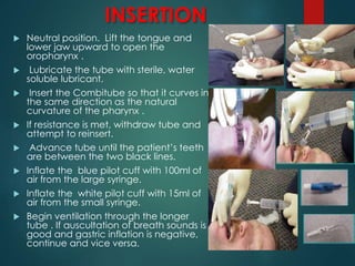 INSERTION
 Neutral position. Lift the tongue and
lower jaw upward to open the
oropharynx .
 Lubricate the tube with sterile, water
soluble lubricant.
 Insert the Combitube so that it curves in
the same direction as the natural
curvature of the pharynx .
 If resistance is met, withdraw tube and
attempt to reinsert.
 Advance tube until the patient’s teeth
are between the two black lines.
 Inflate the blue pilot cuff with 100ml of
air from the large syringe.
 Inflate the white pilot cuff with 15ml of
air from the small syringe.
 Begin ventilation through the longer
tube . If auscultation of breath sounds is
good and gastric inflation is negative,
continue and vice versa.
 