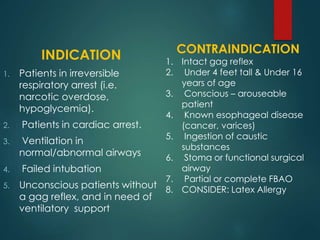 INDICATION
1. Patients in irreversible
respiratory arrest (i.e.
narcotic overdose,
hypoglycemia).
2. Patients in cardiac arrest.
3. Ventilation in
normal/abnormal airways
4. Failed intubation
5. Unconscious patients without
a gag reflex, and in need of
ventilatory support
CONTRAINDICATION
1. Intact gag reflex
2. Under 4 feet tall & Under 16
years of age
3. Conscious – arouseable
patient
4. Known esophageal disease
(cancer, varices)
5. Ingestion of caustic
substances
6. Stoma or functional surgical
airway
7. Partial or complete FBAO
8. CONSIDER: Latex Allergy
 