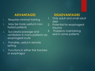ADVANTAGES
1. Requires minimal training
2. May be more useful in non-
fasted patients
3. Successful passage and
ventilation in many patients via
esophageal route
4. Portable, useful in remote
setting
5. Functions in either the trachea
or esophagus
DISADVANTAGES
1. Only adult and small adult
sizes
2. Potential for esophageal
trauma
3. Problems maintaining
seal in some patients
 