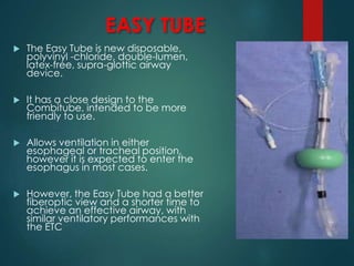 EASY TUBE
 The Easy Tube is new disposable,
polyvinyl -chloride, double-lumen,
latex-free, supra-glottic airway
device.
 It has a close design to the
Combitube, intended to be more
friendly to use.
 Allows ventilation in either
esophageal or tracheal position,
however it is expected to enter the
esophagus in most cases.
 However, the Easy Tube had a better
fiberoptic view and a shorter time to
achieve an effective airway, with
similar ventilatory performances with
the ETC
 