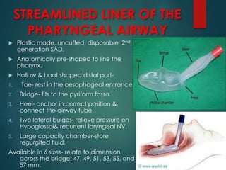 STREAMLINED LINER OF THE
PHARYNGEAL AIRWAY
 Plastic made, uncuffed, disposable ,2nd
generation SAD.
 Anatomically pre-shaped to line the
pharynx.
 Hollow & boot shaped distal part-
1. Toe- rest in the oesophageal entrance.
2. Bridge- fits to the pyriform fossa.
3. Heel- anchor in correct position &
connect the airway tube.
4. Two lateral bulges- relieve pressure on
Hypoglossal& recurrent laryngeal NV.
5. Large capacity chamber-store
regurgited fluid.
Available in 6 sizes- relate to dimension
across the bridge: 47, 49, 51, 53, 55, and
57 mm.
 