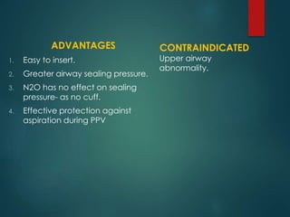 ADVANTAGES
1. Easy to insert.
2. Greater airway sealing pressure.
3. N2O has no effect on sealing
pressure- as no cuff.
4. Effective protection against
aspiration during PPV
CONTRAINDICATED
Upper airway
abnormality.
 