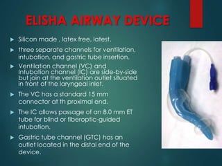 ELISHA AIRWAY DEVICE
 Silicon made , latex free, latest.
 three separate channels for ventilation,
intubation, and gastric tube insertion.
 Ventilation channel (VC) and
Intubation channel (IC) are side-by-side
but join at the ventilation outlet situated
in front of the laryngeal inlet.
 The VC has a standard 15 mm
connector at th proximal end.
 The IC allows passage of an 8.0 mm ET
tube for blind or fiberoptic-guided
intubation.
 Gastric tube channel (GTC) has an
outlet located in the distal end of the
device.
 