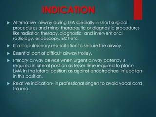 INDICATION
 Alternative airway during GA specially in short surgical
procedures and minor therapeutic or diagnostic procedures
like radiation therapy, diagnostic and interventional
radiology, endoscopy, ECT etc.
 Cardiopulmonary resuscitation to secure the airway.
 Essential part of difficult airway trolley.
 Primary airway device when urgent airway patency is
required in lateral position as lesser time required to place
LMA in the lateral position as against endotracheal intubation
in this position.
 Relative indication- in professional singers to avoid vocal cord
trauma.
 