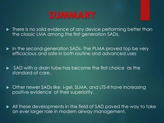 SUMMARY
 There is no solid evidence of any device performing better than
the classic LMA among the first generation SADs.
 In the second-generation SADs- The PLMA proved top be very
efficacious and safe in both routine and advanced uses
 SAD with a drain tube has become the first choice as the
standard of care.
 Other newer SADs like i-gel, SLMA, and LTS-II have increasing
positive evidence of their superiority.
 All these developments in the field of SAD paved the way to take
an ever larger role in modern airway management.
 