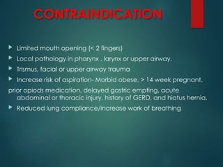 CONTRAINDICATION
 Limited mouth opening (< 2 fingers)
 Local pathology in pharynx , larynx or upper airway.
 Trismus, facial or upper airway trauma
 Increase risk of aspiration- Morbid obese, > 14 week pregnant,
prior opiods medication, delayed gastric empting, acute
abdominal or thoracic injury, history of GERD, and hiatus hernia.
 Reduced lung compliance/increase work of breathing
 