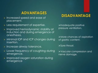 ADVANTAGES
 Increased speed and ease of
placement.
 Less requirement of expertise.
 Improved hemodynamic stability at
induction and during emergence of
anesthesia.
 Minimal IOP and ICP changes during
insertion.
 Increase airway tolerance.
 Lower frequency of coughing during
emergence.
 Improved oxygen saturation during
emergence
DISADVANTAGE
Inadequate positive
pressure ventilation.
More chances of aspiration
of gastric content.
Sore throat.
Vascular compression and
nerve damage.
 