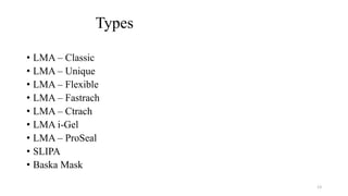 Types
• LMA – Classic
• LMA – Unique
• LMA – Flexible
• LMA – Fastrach
• LMA – Ctrach
• LMA i-Gel
• LMA – ProSeal
• SLIPA
• Baska Mask
13
 