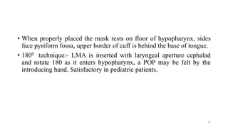 • When properly placed the mask rests on floor of hypopharynx, sides
face pyriform fossa, upper border of cuff is behind the base of tongue.
• 1800 technique:- LMA is inserted with laryngeal aperture cephalad
and rotate 180 as it enters hypopharynx, a POP may be felt by the
introducing hand. Satisfactory in pediatric patients.
16
 