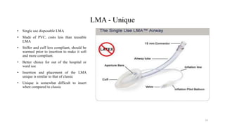 LMA - Unique
• Single use disposable LMA
• Made of PVC, costs less than reusable
LMA
• Stiffer and cuff less compliant, should be
warmed prior to insertion to make it soft
and more compliant.
• Better choice for out of the hospital or
ward use
• Insertion and placement of the LMA
unique is similar to that of classic
• Unique is somewhat difficult to insert
when compared to classic
19
 