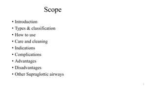 Scope
• Introduction
• Types & classification
• How to use
• Care and cleaning
• Indications
• Complications
• Advantages
• Disadvantages
• Other Supraglottic airways
2
 