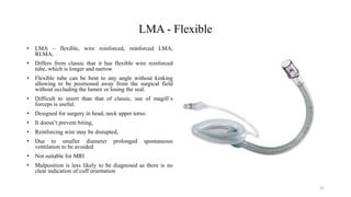 LMA - Flexible
• LMA – flexible, wire reinforced, reinforced LMA,
RLMA,
• Differs from classic that it has flexible wire reinforced
tube, which is longer and narrow
• Flexible tube can be bent to any angle without kinking
allowing to be positioned away from the surgical field
without occluding the lumen or losing the seal.
• Difficult to insert than that of classic, use of magill`s
forceps is useful.
• Designed for surgery in head, neck upper torso.
• It doesn’t prevent biting,
• Reinforcing wire may be disrupted,
• Due to smaller diameter prolonged spontaneous
ventilation to be avoided
• Not suitable for MRI
• Malposition is less likely to be diagnosed as there is no
clear indication of cuff orientation
21
 