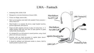LMA – Fastrach
• Intubating LMA, ILMA, ILM
• Designed to overcome limitations of classic LMA.
• Classic too floppy, narrow tube,
• Short curved stainless steel shaft with standard 15mm connector –
allows 9mm ETT.
• Metal handle is to maintain the device single handed insertion,
position adjustment, and removal.
• Single movable epiglottic elevator in place of vertical bars. A V
shaped guiding ramp built into floor of mask aperture to guide
tracheal tube towards glottis.
• It is designed for use with patient in neutral position, using a head
pillow not with neck extension.
• Insertion with one hand movement in sagittal plane doesn’t
require placing fingers into patients mouth.
• It should be deflated and lubricated similar to classic, held by
handle parallel to patients chest.
24
 