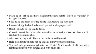 • Mask tip should be positioned against the hard palate immediately posterior
to upper incisors.
• Slide back and forth over the palate to distribute the lubricant.
• Inserted along the hard palate and posterior pharyngeal wall.
• Handle should not be used a lever.
• Curved part of the metal tube should be advanced without rotation until it
reaches the patients chin.
• After contacting with chin the devise is rotated inward.
• Here also handle should not be used as it may press the tongue.
• Tracheal tube recommended with use of this LMA is made of silicone, wire
reinforced cuffed with tapered end with blunt tip.
25
 