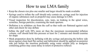 How to use LMA family
• Keep the chosen size plus one smaller and larger should be made available
• Syringe used to inflate the cuff should only contain air, syringe used for injection
of organic substances such as propofol may cause damage to LMA
• Visual inspection for discoloration, cuts, tears, no kinking in the spiral wires,
scratches, foreign particles, examining the mask aperture.
• Deflation is to withdraw air from the cuff so that walls are flattened against each
other and check for stay deflate
• Inflate the duff with 50% more air than the maximum recommended inflation
volume, cuff should hold this pressure at least for 2 minutes and should examine
for shape
• Mask preparation done by deflating with dry syringe and pressing the hollow side
down against clean hard flat surface and lubrication should be applied on posterior
side just before the insertion preferably using water soluble jelly as analgesic
containing gellies may cause delay in return of protective reflexes
41
 