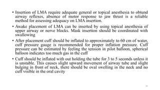 • Insertion of LMA require adequate general or topical anesthesia to obtund
airway reflexes, absence of motor response to jaw thrust is a reliable
method for assessing adequacy on LMA insertion.
• Awake placement of LMA can be inserted by using topical anesthesia of
upper airway or nerve blocks. Mask insertion should be coordinated with
swallowing
• After placement cuff should be inflated to approximately to 60 cm of water,
cuff pressure gauge is recommended for proper inflation pressure. Cuff
pressure can be estimated by feeling the tension in pilot balloon, spherical
balloon indicates too much gas in the cuff
• Cuff should be inflated with out holding the tube for 3 to 5 seconds unless it
is unstable. This causes slight upward movement of airway tube and slight
bulging in front of neck, there should be oval swelling in the neck and no
cuff visible in the oral cavity
42
 