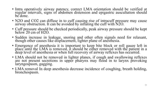 44
• Intra operatively airway patency, correct LMA orientation should be verified at
regular intervals, signs of abdomen distension and epigastric auscultation should
be done.
• N2O and CO2 can diffuse in to cuff causing rise of intracuff pressure may cause
airway obstruction. It can be avoided by inflating the cuff with N2O.
• Cuff pressure should be checked periodically, peak airway pressure should be kept
below 20 cm of H2O.
• Sudden increase in leakage, snoring and other often signals need for relaxant,
though other causes like displacement, lighter plane of anesthesia.
• Emergence of anesthesia it is important to keep bite block or roll gauze left in
place until the LMA is removed, it should be either removed with the patient in a
deep level of anesthesia or when full recovery of airway reflexes has occurred.
• LMA should not be removed in lighter planes, if cough and swallowing reflexes
are not present secretions in upper pharynx may flood in to larynx provoking
laryngospasm, gagging.
• LMA removal In deep anesthesia decrease incidence of coughing, breath holding,
bronchospasm.
 