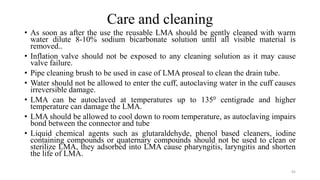 Care and cleaning
• As soon as after the use the reusable LMA should be gently cleaned with warm
water dilute 8-10% sodium bicarbonate solution until all visible material is
removed..
• Inflation valve should not be exposed to any cleaning solution as it may cause
valve failure.
• Pipe cleaning brush to be used in case of LMA proseal to clean the drain tube.
• Water should not be allowed to enter the cuff, autoclaving water in the cuff causes
irreversible damage.
• LMA can be autoclaved at temperatures up to 1350 centigrade and higher
temperature can damage the LMA.
• LMA should be allowed to cool down to room temperature, as autoclaving impairs
bond between the connector and tube
• Liquid chemical agents such as glutaraldehyde, phenol based cleaners, iodine
containing compounds or quaternary compounds should not be used to clean or
sterilize LMA, they adsorbed into LMA cause pharyngitis, laryngitis and shorten
the life of LMA.
45
 