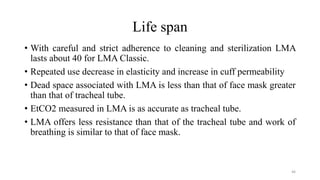 Life span
• With careful and strict adherence to cleaning and sterilization LMA
lasts about 40 for LMA Classic.
• Repeated use decrease in elasticity and increase in cuff permeability
• Dead space associated with LMA is less than that of face mask greater
than that of tracheal tube.
• EtCO2 measured in LMA is as accurate as tracheal tube.
• LMA offers less resistance than that of the tracheal tube and work of
breathing is similar to that of face mask.
46
 