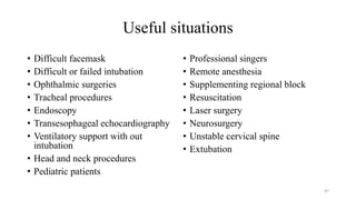 Useful situations
• Difficult facemask
• Difficult or failed intubation
• Ophthalmic surgeries
• Tracheal procedures
• Endoscopy
• Transesophageal echocardiography
• Ventilatory support with out
intubation
• Head and neck procedures
• Pediatric patients
• Professional singers
• Remote anesthesia
• Supplementing regional block
• Resuscitation
• Laser surgery
• Neurosurgery
• Unstable cervical spine
• Extubation
47
 