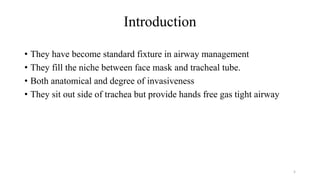 Introduction
• They have become standard fixture in airway management
• They fill the niche between face mask and tracheal tube.
• Both anatomical and degree of invasiveness
• They sit out side of trachea but provide hands free gas tight airway
5
 