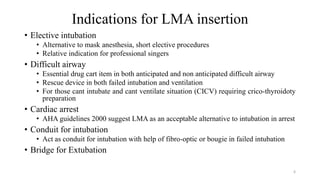 Indications for LMA insertion
• Elective intubation
• Alternative to mask anesthesia, short elective procedures
• Relative indication for professional singers
• Difficult airway
• Essential drug cart item in both anticipated and non anticipated difficult airway
• Rescue device in both failed intubation and ventilation
• For those cant intubate and cant ventilate situation (CICV) requiring crico-thyroidoty
preparation
• Cardiac arrest
• AHA guidelines 2000 suggest LMA as an acceptable alternative to intubation in arrest
• Conduit for intubation
• Act as conduit for intubation with help of fibro-optic or bougie in failed intubation
• Bridge for Extubation
6
 