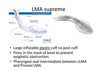 • Large inflatable plastic cuff no post cuff.
• Finns in the mask of bowl to prevent
epiglottic obstruction.
• Pharyngeal seal intermediate between cLMA
and Proseal LMA.
LMA supreme
 
