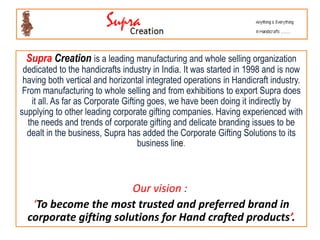 Supra Creation is a leading manufacturing and whole selling organization
 dedicated to the handicrafts industry in India. It was started in 1998 and is now
 having both vertical and horizontal integrated operations in Handicraft industry.
 From manufacturing to whole selling and from exhibitions to export Supra does
   it all. As far as Corporate Gifting goes, we have been doing it indirectly by
supplying to other leading corporate gifting companies. Having experienced with
  the needs and trends of corporate gifting and delicate branding issues to be
  dealt in the business, Supra has added the Corporate Gifting Solutions to its
                                    business line.



                        Our vision :
   ‘To become the most trusted and preferred brand in
  corporate gifting solutions for Hand crafted products’.
 