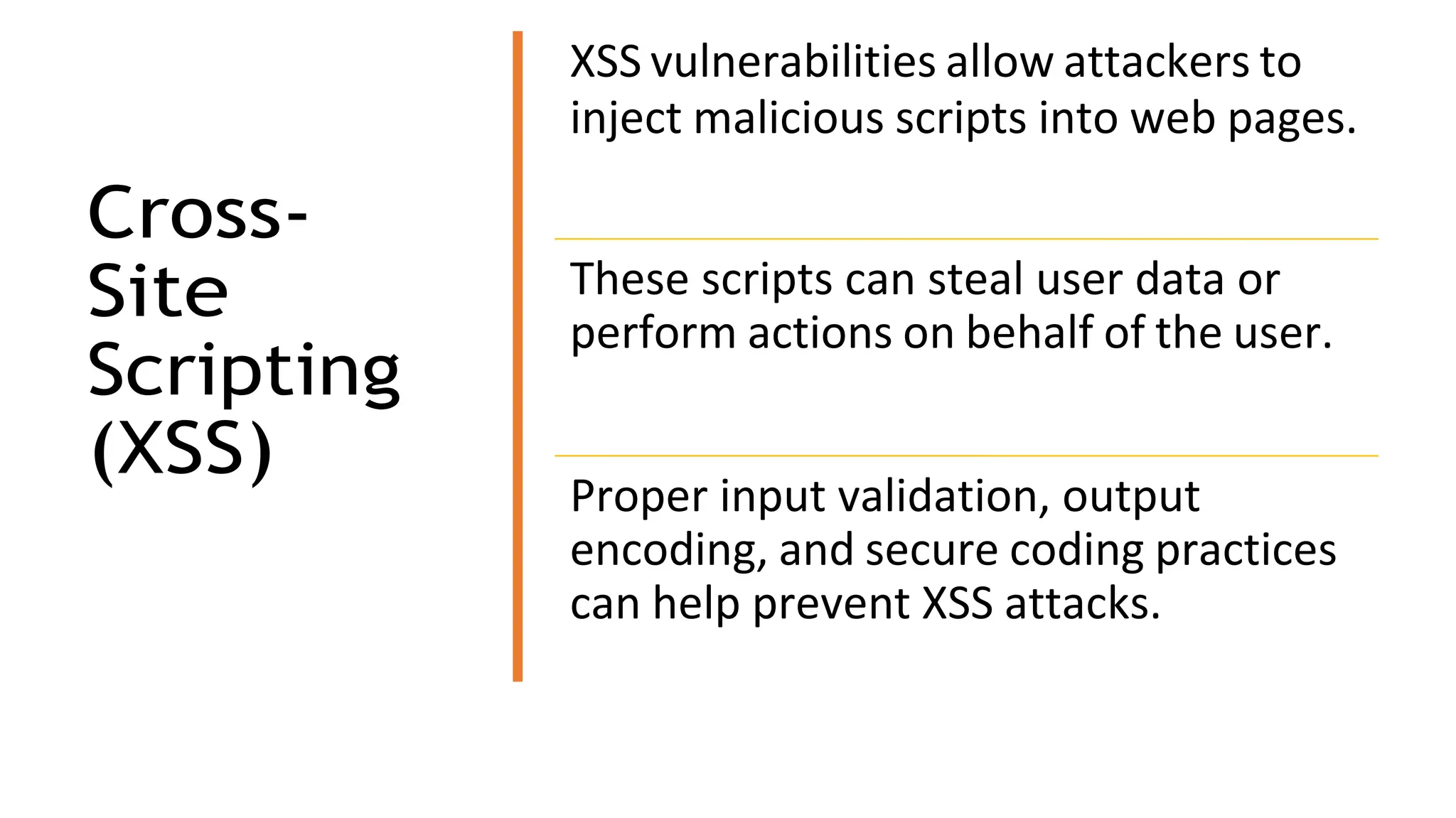 Cross-
Site
Scripting
(XSS)
XSS vulnerabilities allow attackers to
inject malicious scripts into web pages.
These scripts can steal user data or
perform actions on behalf of the user.
Proper input validation, output
encoding, and secure coding practices
can help prevent XSS attacks.
 