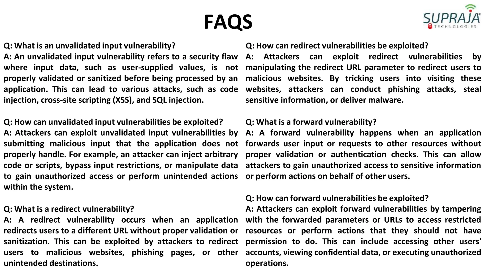 Q: What is an unvalidated input vulnerability?
FAQS
Q: How can redirect vulnerabilities be exploited?
A: An unvalidated input vulnerability refers to a security flaw
where input data, such as user-supplied values, is not
properly validated or sanitized before being processed by an
application. This can lead to various attacks, such as code
injection, cross-site scripting (XSS), and SQL injection.
Q: How can unvalidated input vulnerabilities be exploited?
A: Attackers can exploit unvalidated input vulnerabilities by
submitting malicious input that the application does not
properly handle. For example, an attacker can inject arbitrary
code or scripts, bypass input restrictions, or manipulate data
to gain unauthorized access or perform unintended actions
within the system.
Q: What is a redirect vulnerability?
A: A redirect vulnerability occurs when an application
redirects users to a different URL without proper validation or
sanitization. This can be exploited by attackers to redirect
users to malicious websites, phishing pages, or other
unintended destinations.
A: Attackers can exploit redirect vulnerabilities by
manipulating the redirect URL parameter to redirect users to
malicious websites. By tricking users into visiting these
websites, attackers can conduct phishing attacks, steal
sensitive information, or deliver malware.
Q: What is a forward vulnerability?
A: A forward vulnerability happens when an application
forwards user input or requests to other resources without
proper validation or authentication checks. This can allow
attackers to gain unauthorized access to sensitive information
or perform actions on behalf of other users.
Q: How can forward vulnerabilities be exploited?
A: Attackers can exploit forward vulnerabilities by tampering
with the forwarded parameters or URLs to access restricted
resources or perform actions that they should not have
permission to do. This can include accessing other users'
accounts, viewing confidential data, or executing unauthorized
operations.
 